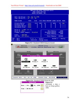 Sua Oficina Virtual – http://sites.uol.com.br/waytech – Atualizado em Jan/2000
--------------------------------------------------------------------------------------------------------------
79
Figura 5.3 - Standard CMOS Setup da Award.
Figura 5.4 - Standard CMOS Setup da AMI.
Figura 5.5
Acertando a data e
hora no Setup gráfico
AMI.
 