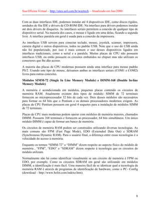 Sua Oficina Virtual – http://sites.uol.com.br/waytech – Atualizado em Jan/2000
--------------------------------------------------------------------------------------------------------------
8
Com as duas interfaces IDE, podemos instalar até 4 dispositivos IDE, como discos rígidos,
unidades de fita IDE e drivers de CD-ROM IDE. Na interface para drivers podemos instalar
até dois drivers de disquetes. As interfaces seriais permitem a conexão de qualquer tipo de
dispositivo serial. Na maioria dos casos, o mouse é ligado em uma delas, ficando a segunda
livre. A interface paralela em geral é usada para a conexão da impressora.
As interfaces USB servem para conectar teclado, mouse, joystick, scanner, impressora,
camera digital e outros dispositivos, todos no padrão USB. Note que o uso do USB ainda
não foi popularizado, por isso é mais comum o uso desses dispositivos ligados em
interfaces tradicionais, como a serial e a paralela. Muitas placas de CPU não possuem
interfaces USB, ou então possuem os circuitos embutidos no chipset mas não utilizam os
conectores que lhe dão acesso.
A maioria das placas de CPU modernas possuem ainda uma interface para mouse padrão
PS/2. Usando este tipo de mouse, deixamos ambas as interfaces seriais (COM1 e COM2)
livres para outras conexões.
Módulos SIMM-72 (Single In Line Memory Module) e DIMM-168 (Double In-line
Memory Module)
A memória é acondicionada em módulos, pequenas placas contendo os circuitos de
memória RAM. Atualmente existem dois tipos de módulo: SIMM de 72 terminais
fornecem ao microprocessador 32 bits de cada vez. Dois desses módulos são necessários
para formar os 64 bits que o Pentium e os demais processadores modernos exigem. As
placas de CPU Pentium possuem em geral 4 soquetes para a instalação de módulos SIMM
de 72 terminais.
Placas de CPU mais modernas podem operar com módulos de memória maiores, chamados
DIMM. Possuem 168 terminais e fornecem ao processador, 64 bits simultâneos. Um único
módulo DIMM é capaz de formar um banco de memória.
Os circuitos de memória RAM podem ser construídos utilizando diversas tecnologias. As
mais comuns são FPM (Fast Page Mode), EDO (Externded Data Out) e SDRAM
(Synchronous Dynamic RAM). Para o usuário final, a diferença entre essas tecnologias é a
velocidade do acesso à memória.
Enquanto os termos “SIMM-72” e “DIMM” dizem respeito ao aspecto físico do módulo de
memória , “FPM”, “EDO” e “SDRAM” dizem respeito à tecnologia que os circuitos do
módulo utilizam.
Normalmente não há como identificar visualmente se um circuito de memória é FPM ou
EDO, por exemplo. Como os circuitos SDRAM em geral são utilizando em módulos
DIMM, a identificação é mais fácil. Uma maneira fácil de se identicar qual a tecnologia da
memória RAM é através de programas de identificação de hardware, como o PC- Config
(download – http://www.holin.com/indexe.htm).
 