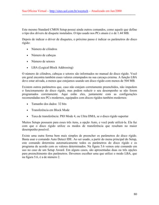 Sua Oficina Virtual – http://sites.uol.com.br/waytech – Atualizado em Jan/2000
--------------------------------------------------------------------------------------------------------------
80
Este mesmo Standard CMOS Setup possui ainda outros comandos, como aquele que define
o tipo dos drivers de disquete instalados. O tipo usado nos PCs atuais é o de 1.44 MB.
Depois de indicar o driver de disquetes, o próximo passo é indicar os parâmetros do disco
rígido:
• Número de cilindros
• Número de cabeças
• Número de setores
• LBA (Logical Block Addressing)
O número de cilindros, cabeças e setores são informados no manual do disco rígido. Você
em geral encontra também esses valores estampados na sua carcaça externa. A função LBA
deve estar ativada, a menos que estejamos usando um disco rígido com menos de 504 MB.
Existem outros parâmetros que, caso não estejam corretamente preenchidos, não impedem
o funcionamento do disco rígido, mas podem reduzir o seu desempenho se não forem
programados corretamente. Aqui estão eles, juntamente com as configurações
recomendadas nos PCs modernos, equipados com discos rígidos também modernos:
• Tamanho dos dados: 32 bits
• Transferência em Block Mode
• Taxa de transferência: PIO Mode 4, ou Ultra DMA, se o disco rígido suportar
Muitos Setups possuem para esses três itens, a opção Auto, e você pode utilizá-la. Ela faz
com que o disco rígido utilize os modos de transferência que resultam no maior
desempenho possível.
Existe uma outra forma bem mais simples de preencher os parâmetros do disco rígido.
Basta usar o comando Auto Detect IDE. Ao ser usado, a partir do menu principal do Setup,
este comando determina automaticamente todos os parâmetros do disco rígido e os
programa de acordo com os valores determinados. Na figura 5.6 vemos este comando em
uso no caso de um Setup Award. Em alguns casos, são apresentadas duas ou três opções
para preenchimento dos parâmetros. Devemos escolher uma que utilize o modo LBA, que
na figura 5.6, é a de número 2.
 