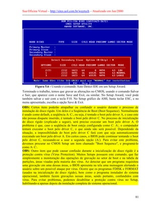 Sua Oficina Virtual – http://sites.uol.com.br/waytech – Atualizado em Jan/2000
--------------------------------------------------------------------------------------------------------------
81
Figura 5.6 - Usando o comando Auto Detect IDE em um Setup Award.
Terminado o trabalho, temos que gravar as alterações no CMOS, usando o comando Salvar
e Sair, que aparece com o nome Save and Exit, ou similar. No Setup Award, você pode
também salvar e sair com a tecla F10. No Setup gráfico da AMI, basta teclar ESC, e no
menu apresentado, escolha a opção Save & Exit.
OBS: Certos itens poderão atrapalhar ou confundir o usuário durante o processo de
instalação do disco rígido. Um deles é a Seqüência de Boot (Boot Sequence). Normalmente
é usado como default, a seqüência A: C:, ou seja, é tentado o boot pelo driver A, e caso este
não possua disquete inserido, é tentado o boot pelo driver C. No processo de inicialização
do disco rígido (explicado a seguir), será preciso executar um boot pelo driver A. O
problema é que, caso a seqüência de boot esteja configurada como C: A:, o computador
tentará executar o boot pelo driver C, o que ainda não será possível. Dependendo da
situação, a impossibilidade do boot pelo driver C fará com que seja automaticamente
executado um boot pelo driver A. Em certos casos, o BIOS pode continuar tentando o boot
pelo driver C, recusando-se a usar a segunda opção (A:). Para evitar este problema,
devemos procurar no CMOS Setup um item chamado "Boot Sequence", e programá-lo
como A: C:.
OBS: Outro item que pode causar confusão durante a inicialização do disco rígido é a
proteção contra vírus (Virus Protection). Muitos Setups possuem este comando, que faz
simplesmente a monitoração das operações de gravação no setor de boot e na tabela de
partições, áreas visadas pela maioria dos vírus. Ao detectar que um programa requisitou
uma gravação em uma dessas áreas, o BIOS apresenta na tela uma mensagem alertando o
usuário sobre um possível ataque por vírus. Ocorre que os programas FDISK e FORMAT
(usados na inicialização do disco rígido), bem como o programa instalador do sistema
operacional, também fazem gravações nessas áreas, sendo portanto, confundidos com
vírus. Para evitar problemas, podemos desabilitar a proteção contra vírus no Setup,
habilitando-a apenas depois da instalação completa do sistema operacional.
 