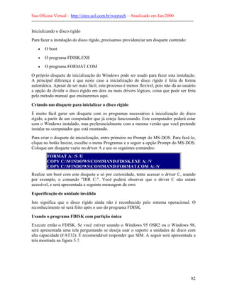 Sua Oficina Virtual – http://sites.uol.com.br/waytech – Atualizado em Jan/2000
--------------------------------------------------------------------------------------------------------------
82
Inicializando o disco rígido
Para fazer a instalação do disco rígido, precisamos providenciar um disquete contendo:
• O boot
• O programa FDISK.EXE
• O programa FORMAT.COM
O próprio disquete de inicialização do Windows pode ser usado para fazer esta instalação.
A principal diferença é que neste caso a inicialização do disco rígido é feita de forma
automática. Apesar de ser mais fácil, este processo é menos flexível, pois não dá ao usuário
a opção de dividir o disco rígido em dois ou mais drivers lógicos, coisa que pode ser feita
pelo método manual que ensinaremos aqui.
Criando um disquete para inicializar o disco rígido
É muito fácil gerar um disquete com os programas necessários à inicialização do disco
rígido, a partir de um computador que já esteja funcionando. Este computador poderá estar
com o Windows instalado, mas preferencialmente com a mesma versão que você pretende
instalar no computador que está montando.
Para criar o disquete de inicialização, entre primeiro no Prompt do MS-DOS. Para fazê-lo,
clique no botão Iniciar, escolhe o menu Programas e a seguir a opção Prompt do MS-DOS.
Coloque um disquete vazio no driver A e use os seguintes comandos:
FORMAT A: /S /U
COPY C:WINDOWSCOMMANDFDISK.EXE A: /V
COPY C:WINDOWSCOMMANDFORMAT.COM A: /V
Realize um boot com este disquete e só por curiosidade, tente acessar o driver C, usando
por exemplo, o comando "DIR C:". Você poderá observar que o driver C não estará
acessível, e será apresentada a seguinte mensagem de erro:
Especificação de unidade inválida
Isto significa que o disco rígido ainda não é reconhecido pelo sistema operacional. O
reconhecimento só será feito após o uso do programa FDISK.
Usando o programa FDISK com partição única
Execute então o FDISK. Se você estiver usando o Windows 95 OSR2 ou o Windows 98,
será apresentada uma tela perguntando se deseja usar o suporte a unidades de disco com
alta capacidade (FAT32). É recomendável responder que SIM. A seguir será apresentada a
tela mostrada na figura 5.7.
 