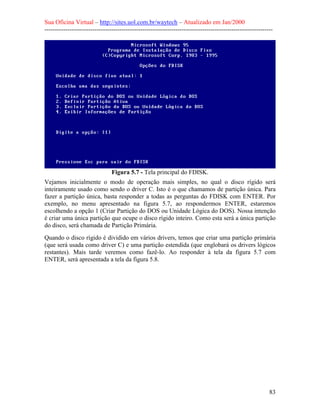 Sua Oficina Virtual – http://sites.uol.com.br/waytech – Atualizado em Jan/2000
--------------------------------------------------------------------------------------------------------------
83
Figura 5.7 - Tela principal do FDISK.
Vejamos inicialmente o modo de operação mais simples, no qual o disco rígido será
inteiramente usado como sendo o driver C. Isto é o que chamamos de partição única. Para
fazer a partição única, basta responder a todas as perguntas do FDISK com ENTER. Por
exemplo, no menu apresentado na figura 5.7, ao respondermos ENTER, estaremos
escolhendo a opção 1 (Criar Partição do DOS ou Unidade Lógica do DOS). Nossa intenção
é criar uma única partição que ocupe o disco rígido inteiro. Como esta será a única partição
do disco, será chamada de Partição Primária.
Quando o disco rígido é dividido em vários drivers, temos que criar uma partição primária
(que será usada como driver C) e uma partição estendida (que englobará os drivers lógicos
restantes). Mais tarde veremos como fazê-lo. Ao responder à tela da figura 5.7 com
ENTER, será apresentada a tela da figura 5.8.
 