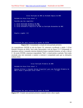 Sua Oficina Virtual – http://sites.uol.com.br/waytech – Atualizado em Jan/2000
--------------------------------------------------------------------------------------------------------------
84
Figura 5.8 - Comandando a criação de uma partição primária.
Ao respondermos ENTER na tela da figura 5.8, estaremos escolhendo a opção 1 (Criar
Partição Primária do DOS). Será então apresentada a tela da figura 5.9. É perguntado se
desejamos utilizar o tamanho máximo disponível para a partição primária, ou seja, o driver
C. Ao teclar ENTER, estaremos respondendo "Sim", e estará pronta a partição. Será então
mostrada uma tela instruindo o usuário a reiniciar o computador para que as alterações
tenham efeito.
Figura 5.9 - Criando uma partição primária ocupando todo o disco rígido.
 