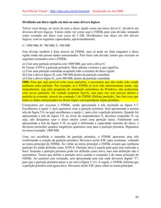 Sua Oficina Virtual – http://sites.uol.com.br/waytech – Atualizado em Jan/2000
--------------------------------------------------------------------------------------------------------------
85
Dividindo um disco rígido em dois ou mais drivers lógicos
Talvez você deseje, ao invés de usar o disco rígido como um único driver C, dividi-lo em
diversos drivers lógicos. Vamos então ver como usar o FDISK para esta divisão, tomando
como exemplo um disco com cerca de 2 GB. Dividiremos este disco em três drivers
lógicos, com as seguintes capacidades, aproximadamente:
C: 1000 MB; D: 700 MB; E: 300 MB
Esta divisão também é feita através do FDISK, mas só pode ser feita enquanto o disco
rígido ainda não possui dados armazenados. Para fazer esta divisão, temos que executar os
seguintes comandos com o FDISK:
a) Criar uma partição primária com 1000 MB, que será o driver C.
b) Tornar ATIVA a partição primária. Mais adiante veremos o que significa.
c) Criar uma partição estendida ocupando todo o restante do disco rígido.
d) Criar o driver lógico D, com 700 MB dentro da partição estendida.
e) Criar o driver lógico E, com 300 MB, dentro da partição estendida.
OBS: Para que seja possível criar essas partições, é necessário que não tenha sido criada
nenhuma outra partição. Por exemplo, se o FDISK já tiver sido anteriormente usado, seja
manualmente, seja pelo programa de instalação automática do Windows, não poderemos
criar novas partições. Na verdade podemos fazê-lo, mas para isto será preciso deletar a
partição já existente, através do comando 3 do FDISK (Deletar partição). Isto fará com que
todos os dados armazenados no driver lógico correspondente sejam perdidos.
Começamos por executar o FDISK, sendo apresentada a tela mostrada na figura 5.7.
Escolhemos a opção 1, pois queremos criar a partição primária. Será apresentada a mesma
tela da figura 5.8, na qual escolhemos a opção 1, para criar a partição primária. Quando for
apresentada a tela da figura 5.9, ao invés de respondermos S, devemos responder N, ou
seja, não desejamos usar o disco inteiro como uma partição única. Finalmente será
apresentada a tela da figura 5.10, na qual é informada a capacidade máxima do disco, e
devemos preencher quantos megabytes queremos usar para a partição primária. Digitamos
no nosso exemplo, 1000 MB.
Uma vez escolhido o tamanho da partição primária, o FDISK apresenta uma tela
confirmando a criação da partição primária. Devemos teclar ESC para continuar, voltando
ao menu principal do FDISK. Ao voltar ao menu principal o FDISK avisará que nenhuma
partição foi ainda definida como ATIVA. Partição ativa é aquela pela qual será realizado o
boot. Somente a partição primária pode ser definida como ativa, mas esta definição não é
automática. Temos que definir a partição ativa usando o comando 2 do menu principal do
FDISK. Ao usarmos este comando, será apresentada uma tela onde devemos digitar "1",
para que a partição primária passe a ser ativa (figura 5.11). A seguir, o FDISK informa que
a partição primária está agora ativa. Devemos teclar ESC para voltar ao menu principal.
 