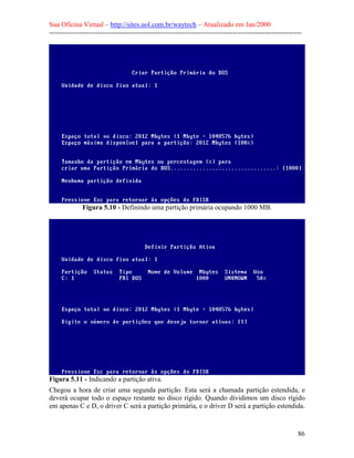 Sua Oficina Virtual – http://sites.uol.com.br/waytech – Atualizado em Jan/2000
--------------------------------------------------------------------------------------------------------------
86
Figura 5.10 - Definindo uma partição primária ocupando 1000 MB.
Figura 5.11 - Indicando a partição ativa.
Chegou a hora de criar uma segunda partição. Esta será a chamada partição estendida, e
deverá ocupar todo o espaço restante no disco rígido. Quando dividimos um disco rígido
em apenas C e D, o driver C será a partição primária, e o driver D será a partição estendida.
 