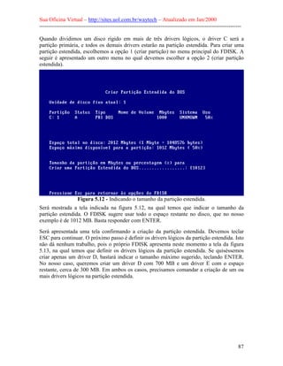 Sua Oficina Virtual – http://sites.uol.com.br/waytech – Atualizado em Jan/2000
--------------------------------------------------------------------------------------------------------------
87
Quando dividimos um disco rígido em mais de três drivers lógicos, o driver C será a
partição primária, e todos os demais drivers estarão na partição estendida. Para criar uma
partição estendida, escolhemos a opção 1 (criar partição) no menu principal do FDISK. A
seguir é apresentado um outro menu no qual devemos escolher a opção 2 (criar partição
estendida).
Figura 5.12 - Indicando o tamanho da partição estendida.
Será mostrada a tela indicada na figura 5.12, na qual temos que indicar o tamanho da
partição estendida. O FDISK sugere usar todo o espaço restante no disco, que no nosso
exemplo é de 1012 MB. Basta responder com ENTER.
Será apresentada uma tela confirmando a criação da partição estendida. Devemos teclar
ESC para continuar. O próximo passo é definir os drivers lógicos da partição estendida. Isto
não dá nenhum trabalho, pois o próprio FDISK apresenta neste momento a tela da figura
5.13, na qual temos que definir os drivers lógicos da partição estendida. Se quiséssemos
criar apenas um driver D, bastará indicar o tamanho máximo sugerido, teclando ENTER.
No nosso caso, queremos criar um driver D com 700 MB e um driver E com o espaço
restante, cerca de 300 MB. Em ambos os casos, precisamos comandar a criação de um ou
mais drivers lógicos na partição estendida.
 