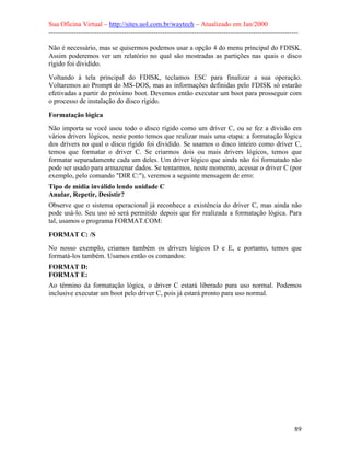 Sua Oficina Virtual – http://sites.uol.com.br/waytech – Atualizado em Jan/2000
--------------------------------------------------------------------------------------------------------------
89
Não é necessário, mas se quisermos podemos usar a opção 4 do menu principal do FDISK.
Assim poderemos ver um relatório no qual são mostradas as partições nas quais o disco
rígido foi dividido.
Voltando à tela principal do FDISK, teclamos ESC para finalizar a sua operação.
Voltaremos ao Prompt do MS-DOS, mas as informações definidas pelo FDISK só estarão
efetivadas a partir do próximo boot. Devemos então executar um boot para prosseguir com
o processo de instalação do disco rígido.
Formatação lógica
Não importa se você usou todo o disco rígido como um driver C, ou se fez a divisão em
vários drivers lógicos, neste ponto temos que realizar mais uma etapa: a formatação lógica
dos drivers no qual o disco rígido foi dividido. Se usamos o disco inteiro como driver C,
temos que formatar o driver C. Se criarmos dois ou mais drivers lógicos, temos que
formatar separadamente cada um deles. Um driver lógico que ainda não foi formatado não
pode ser usado para armazenar dados. Se tentarmos, neste momento, acessar o driver C (por
exemplo, pelo comando "DIR C:"), veremos a seguinte mensagem de erro:
Tipo de mídia inválido lendo unidade C
Anular, Repetir, Desistir?
Observe que o sistema operacional já reconhece a existência do driver C, mas ainda não
pode usá-lo. Seu uso só será permitido depois que for realizada a formatação lógica. Para
tal, usamos o programa FORMAT.COM:
FORMAT C: /S
No nosso exemplo, criamos também os drivers lógicos D e E, e portanto, temos que
formatá-los também. Usamos então os comandos:
FORMAT D:
FORMAT E:
Ao término da formatação lógica, o driver C estará liberado para uso normal. Podemos
inclusive executar um boot pelo driver C, pois já estará pronto para uso normal.
 