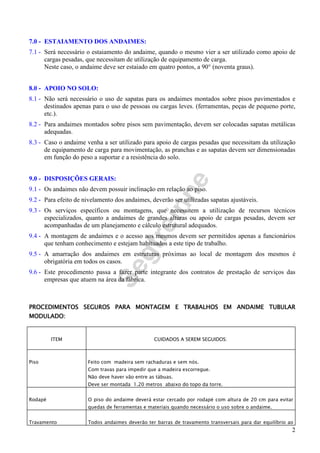Segtreinne
2
7.0 - ESTAIAMENTO DOS ANDAIMES:
7.1 - Será necessário o estaiamento do andaime, quando o mesmo vier a ser utilizado como apoio de
cargas pesadas, que necessitam de utilização de equipamento de carga.
Neste caso, o andaime deve ser estaiado em quatro pontos, a 90° (noventa graus).
8.0 - APOIO NO SOLO:
8.1 - Não será necessário o uso de sapatas para os andaimes montados sobre pisos pavimentados e
destinados apenas para o uso de pessoas ou cargas leves. (ferramentas, peças de pequeno porte,
etc.).
8.2 - Para andaimes montados sobre pisos sem pavimentação, devem ser colocadas sapatas metálicas
adequadas.
8.3 - Caso o andaime venha a ser utilizado para apoio de cargas pesadas que necessitam da utilização
de equipamento de carga para movimentação, as pranchas e as sapatas devem ser dimensionadas
em função do peso a suportar e a resistência do solo.
9.0 - DISPOSIÇÕES GERAIS:
9.1 - Os andaimes não devem possuir inclinação em relação ao piso.
9.2 - Para efeito de nivelamento dos andaimes, deverão ser utilizadas sapatas ajustáveis.
9.3 - Os serviços específicos ou montagens, que necessitem a utilização de recursos técnicos
especializados, quanto a andaimes de grandes alturas ou apoio de cargas pesadas, devem ser
acompanhadas de um planejamento e cálculo estrutural adequados.
9.4 - A montagem de andaimes e o acesso aos mesmos devem ser permitidos apenas a funcionários
que tenham conhecimento e estejam habituados a este tipo de trabalho.
9.5 - A amarração dos andaimes em estruturas próximas ao local de montagem dos mesmos é
obrigatória em todos os casos.
9.6 - Este procedimento passa a fazer parte integrante dos contratos de prestação de serviços das
empresas que atuem na área da fábrica.
PROCEDIMENTOS SEGUROS PARA MONTAGEM E TRABALHOS EM ANDAIME TUBULARPROCEDIMENTOS SEGUROS PARA MONTAGEM E TRABALHOS EM ANDAIME TUBULARPROCEDIMENTOS SEGUROS PARA MONTAGEM E TRABALHOS EM ANDAIME TUBULARPROCEDIMENTOS SEGUROS PARA MONTAGEM E TRABALHOS EM ANDAIME TUBULAR
MODULADO:MODULADO:MODULADO:MODULADO:
ITEM CUIDADOS A SEREM SEGUIDOS:
Piso Feito com madeira sem rachaduras e sem nós.
Com travas para impedir que a madeira escorregue.
Não deve haver vão entre as tábuas.
Deve ser montada 1.20 metros abaixo do topo da torre.
Rodapé O piso do andaime deverá estar cercado por rodapé com altura de 20 cm para evitar
quedas de ferramentas e materiais quando necessário o uso sobre o andaime.
Travamento Todos andaimes deverão ter barras de travamento transversais para dar equilíbrio ao
 