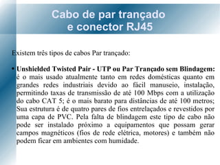 Cabo de par trançado  e conector RJ45 Existem três tipos de cabos Par trançado: Unshielded Twisted Pair - UTP ou Par Trançado sem Blindagem:  é o mais usado atualmente tanto em redes domésticas quanto em grandes redes industriais devido ao fácil manuseio, instalação, permitindo taxas de transmissão de até 100 Mbps com a utilização do cabo CAT 5; é o mais barato para distâncias de até 100 metros; Sua estrutura é de quatro pares de fios entrelaçados e revestidos por uma capa de PVC. Pela falta de blindagem este tipo de cabo não pode ser instalado próximo a equipamentos que possam gerar campos magnéticos (fios de rede elétrica, motores) e também não podem ficar em ambientes com humidade. 