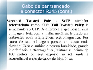Cabo de par trançado  e conector RJ45 (cont.) Screened Twisted Pair - ScTP também referenciado como FTP (Foil Twisted Pair):  É semelhante ao UTP. A diferença é que possui uma blindagem feita com a malha metálica. É usado em ambientes com interferência eletromagnética. Por causa de sua blindagem possue um custo mais elevado. Caso o ambiente possua humidade, grande interferência eletromagnética, distâncias acima de 100 metros ou seja exposto ao sol ainda é aconselhavel o uso de cabos de fibra ótica. 
