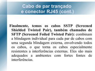 Cabo de par trançado  e conector RJ45 (cont.) Finalmente, temos os cabos SSTP (Screened Shielded Twisted Pair), também chamados de SFTP (Screened Foiled Twisted Pair):  combinam a blindagem individual para cada par de cabos com uma segunda blindagem externa, envolvendo todos os cabos, o que torna os cabos especialmente resistentes a interferências externas. Eles são mais adequados a ambientes com fortes fontes de interferências. 