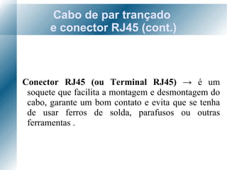 Cabo de par trançado  e conector RJ45 (cont.) Conector RJ45 (ou Terminal RJ45)  ->   é um soquete que facilita a montagem e desmontagem do cabo, garante um bom contato e evita que se tenha de usar ferros de solda, parafusos ou outras ferramentas . 