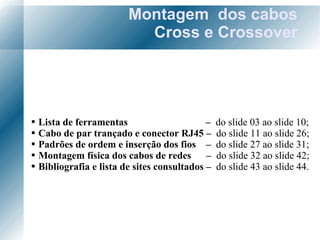 Montagem  dos cabos Cross e Crossover Lista de ferramentas  –   do slide 03 ao slide 10; Cabo de par trançado e conector RJ45 –  do slide 11 ao slide 26; Padrões de ordem e inserção dos fios  –  do slide 27 ao slide 31; Montagem física dos cabos de redes  –  do slide 32 ao slide 42; Bibliografia e lista de sites consultados –  do slide 43 ao slide 44. 