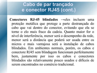 Cabo de par trançado  e conector RJ45 (cont.) Conectores RJ-45 blindados  -> eles incluem uma proteção metálica que protege a parte destrançada do cabo que vai dentro do conector, evitando que ela se torne o elo mais fraco da cadeia. Quanto maior for o nível de interferência, menor será o desempenho da rede, menor será a distância que poderá ser usada entre os micros e mais vantajosa será a instalação de cabos blindados. Em ambientes normais, porém, os cabos e conectore RJ45 sem blindagem funcionam perfeitamente bem, justamente por isso os cabos e conectores blindados são relativamente pouco usados e difíceis de serem encontrados no comércio tradicional. 