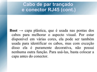 Cabo de par trançado  e conector RJ45 (cont.) Boot  ->   capa plástica, que é usada nas pontas dos cabos para melhorar o aspecto visual. Por estar disponível em várias cores, ela pode ser também usada para identificar os cabos, mas com exceção disso ela é puramente decorativa, não possui nenhuma outra função. Para usá-las, basta colocar a capa antes do conector. 