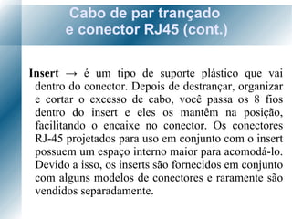 Cabo de par trançado  e conector RJ45 (cont.) Insert  ->   é  um tipo de suporte plástico que vai dentro do conector. Depois de destrançar, organizar e cortar o excesso de cabo, você passa os 8 fios dentro do insert e eles os mantêm na posição, facilitando o encaixe no conector. Os conectores RJ-45 projetados para uso em conjunto com o insert possuem um espaço interno maior para acomodá-lo. Devido a isso, os inserts são fornecidos em conjunto com alguns modelos de conectores e raramente são vendidos separadamente. 