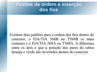 Padões de ordem e inserção dos fios Existem dois padrões para a ordem dos fios dentro do conector, o EIA/TIA 568B ou T568B (o mais comum) e o EIA/TIA 568A ou T568A. A diferença entre os dois é que a posição dos pares de cabos laranja e verde são invertidos dentro do conector.  