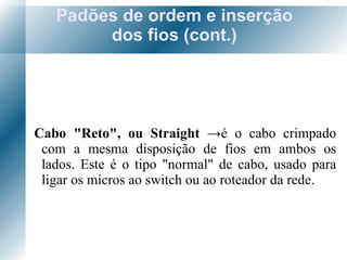 Padões de ordem e inserção dos fios (cont.) Cabo "Reto", ou Straight  -> é o  cabo crimpado com a mesma disposição de fios em ambos os lados. Este é o tipo "normal" de cabo, usado para ligar os micros ao switch ou ao roteador da rede. 