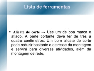 Lista de ferramentas Alicate de corte  ->  Use um de boa marca e afiado. A parte cortante deve ter de três a quatro centímetros. Um bom alicate de corte pode reduzir bastante o estresse da montagem e servirá para diversas atividades, além da montagem de rede; 