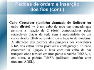 Padões de ordem e inserção dos fios (cont.) Cabo Crossover (também chamado de Rollover ou cabo direto)  ->  é um cabo de rede par trançado que permite a ligação de 2 (dois) computadores pelas respectivas placas de rede sem a necessidade de um concentrador (Hub ou Switch) ou a ligação de modems. A alteração dos padrões das pinagens dos conectores RJ45 dos cabos torna possível a configuração de cabo crossover. A ligação é feita com um cabo de par trançado onde tem-se: em uma ponta o padrão T568A, e, em outra, o padrão T568B (utilizado também com modems ADSL). 