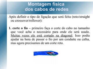 Montagem física  dos cabos de redes Após definir o tipo de ligação que será feita (reto/straight ou crossover/rollover): 1. corte o fio –  primeiro faça o corte do cabo no tamanho que você acha o necessário para onde ele será usado.  Muitas vezes ele está cortado na diagonal . Isso podia ajudar na hora de passar o fio por um conduíte ou calha, mas agora precisamos de um corte reto. 
