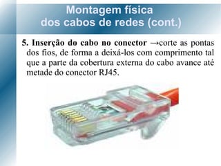 Montagem física  dos cabos de redes (cont.) 5. Inserção do cabo no conector  -> corte as pontas dos fios, de forma a deixá-los com comprimento tal que a parte da cobertura externa do cabo avance até metade do conector RJ45. 