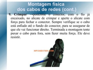 Montagem física  dos cabos de redes (cont.) 9. Crimpar  -> posicione o conector, com o fio já encaixado, no alicate de crimpar e aperte o alicate com força para fechar o conector. Sempre verifique se o cabo está enfiado até o fundo do conector, para se assegurar de que ele vai funcionar direito. Terminada a montagem tente puxar o cabo para fora, sem fazer muita força. Ele deve resistir. 