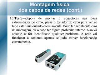 Montagem física  dos cabos de redes (cont.) 10.Teste -> depois de montar o conectores nas duas extremidades do cabo, passe o testador de cabo para ver se tudo está funcionando corretamente. Pode ter acontecido erro de montagem, ou o cabo ter algum problema interno. Não vá adiante se for identificado qualquer problema. A rede vai funcionar a contento apenas se tudo estiver funcionando corretamente. 