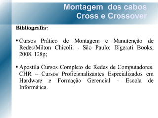 Montagem  dos cabos Cross e Crossover Bibliografia : Cursos Prático de Montagem e Manutenção de Redes/Milton Chicoli. - São Paulo: Digerati Books, 2008. 128p; Apostila Cursos Completo de Redes de Computadores. CHR – Cursos Proficionalizantes Especializados em Hardware e Formação Gerencial – Escola de Informática. 