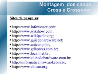 Montagem  dos cabos Cross e Crossover Sites de pesquisa : http:// www.infowester.com ; http:// www.wikihow.com ; http:// www.wikipedia.org ; http:// www.guiadohardware.net ; http:// www.unicamp.br ; http:// www.gdhpress.com.br ; http:// www.local.net.br ; http:// www.clubedohardware.com.br ; http://informatica.hsw.uol.com.br ; http:// www.abusar.org . 