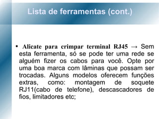Lista de ferramentas (cont.) Alicate para crimpar terminal RJ45  ->  Sem esta ferramenta, só se pode ter uma rede se alguém fizer os cabos para você. Opte por uma boa marca com lâminas que possam ser trocadas. Alguns modelos oferecem funções extras, como: montagem de soquete RJ11(cabo de telefone), descascadores de fios, limitadores etc; 