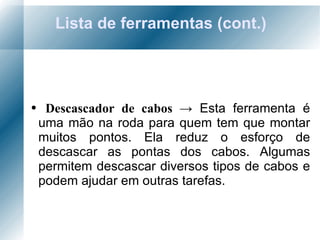 Lista de ferramentas (cont.) Descascador de cabos  ->  Esta ferramenta é uma mão na roda para quem tem que montar muitos pontos. Ela reduz o esforço de descascar as pontas dos cabos. Algumas permitem descascar diversos tipos de cabos e podem ajudar em outras tarefas. 