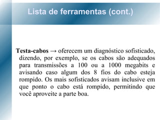 Lista de ferramentas (cont.) Testa-cabos  ->  oferecem um diagnóstico sofisticado, dizendo, por exemplo, se os cabos são adequados para transmissões a 100 ou a 1000 megabits e avisando caso algum dos 8 fios do cabo esteja rompido. Os mais sofisticados avisam inclusive em que ponto o cabo está rompido, permitindo que você aproveite a parte boa.  