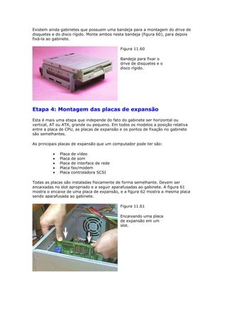 Existem ainda gabinetes que possuem uma bandeja para a montagem do drive de
disquetes e do disco rígido. Monte ambos nesta bandeja (figura 60), para depois
fixá-la ao gabinete.

                                            Figura 11.60

                                            Bandeja para fixar o
                                            drive de disquetes e o
                                            disco rígido.




Etapa 4: Montagem das placas de expansão
Esta é mais uma etapa que independe do fato do gabinete ser horizontal ou
vertical, AT ou ATX, grande ou pequeno. Em todos os modelos a posição relativa
entre a placa de CPU, as placas de expansão e os pontos de fixação no gabinete
são semelhantes.

As principais placas de expansão que um computador pode ter são:

             Placa   de vídeo
             Placa   de som
             Placa   de interface de rede
             Placa   fax/modem
             Placa   controladora SCSI

Todas as placas são instaladas fisicamente de forma semelhante. Devem ser
encaixadas no slot apropriado e a seguir aparafusadas ao gabinete. A figura 61
mostra o encaixe de uma placa de expansão, e a figura 62 mostra a mesma placa
sendo aparafusada ao gabinete.

                                            Figura 11.61

                                            Encaixando uma placa
                                            de expansão em um
                                            slot.
 