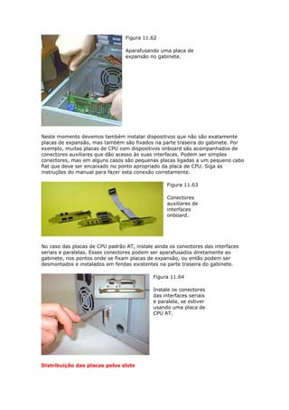 Figura 11.62

                                 Aparafusando uma placa de
                                 expansão no gabinete.




Neste momento devemos também instalar dispositivos que não são exatamente
placas de expansão, mas também são fixados na parte traseira do gabinete. Por
exemplo, muitas placas de CPU com dispositivos onboard são acompanhados de
conectores auxiliares que dão acesso às suas interfaces. Podem ser simples
conectores, mas em alguns casos são pequenas placas ligadas a um pequeno cabo
flat que deve ser encaixado no ponto apropriado da placa de CPU. Siga as
instruções do manual para fazer esta conexão corretamente.

                                                  Figura 11.63

                                                  Conectores
                                                  auxiliares de
                                                  interfaces
                                                  onboard.




No caso das placas de CPU padrão AT, instale ainda os conectores das interfaces
seriais e paralelas. Esses conectores podem ser aparafusados diretamente ao
gabinete, nos pontos onde se fixam placas de expansão, ou então podem ser
desmontados e instalados em fendas existentes na parte traseira do gabinete.

                                            Figura 11.64

                                            Instale os conectores
                                            das interfaces seriais
                                            e paralela, se estiver
                                            usando uma placa de
                                            CPU AT.




Distribuição das placas pelos slots
 