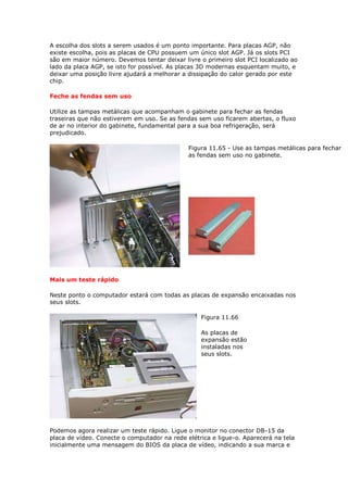 A escolha dos slots a serem usados é um ponto importante. Para placas AGP, não
existe escolha, pois as placas de CPU possuem um único slot AGP. Já os slots PCI
são em maior número. Devemos tentar deixar livre o primeiro slot PCI localizado ao
lado da placa AGP, se isto for possível. As placas 3D modernas esquentam muito, e
deixar uma posição livre ajudará a melhorar a dissipação do calor gerado por este
chip.

Feche as fendas sem uso

Utilize as tampas metálicas que acompanham o gabinete para fechar as fendas
traseiras que não estiverem em uso. Se as fendas sem uso ficarem abertas, o fluxo
de ar no interior do gabinete, fundamental para a sua boa refrigeração, será
prejudicado.

                                              Figura 11.65 - Use as tampas metálicas para fechar
                                              as fendas sem uso no gabinete.




Mais um teste rápido

Neste ponto o computador estará com todas as placas de expansão encaixadas nos
seus slots.

                                                  Figura 11.66

                                                  As placas de
                                                  expansão estão
                                                  instaladas nos
                                                  seus slots.




Podemos agora realizar um teste rápido. Ligue o monitor no conector DB-15 da
placa de vídeo. Conecte o computador na rede elétrica e ligue-o. Aparecerá na tela
inicialmente uma mensagem do BIOS da placa de vídeo, indicando a sua marca e
 