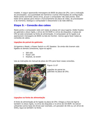 modelo. A seguir aparecerão mensagens do BIOS da placa de CPU, com a indicação
do processador, sua quantidade de memória e outras informações de configuração.
Neste ponto ocorrerão vários erros, já que o computador não está pronto. Este
teste serve apenas para checar o funcionamento da placa de vídeo, do processador
e da memória. Desligue o computador e desconecte-o da rede elétrica.

Etapa 5: - Conexão dos cabos
Neste ponto o computador está com todas as placas em seus lugares. Estão fixados
ao gabinete o disco rígido, o drive de CD-ROM e o drive de disquetes. A placa de
CPU já está conectada na fonte de alimentação. O computador já foi ligado e já
apareceram mensagens do BIOS na tela do monitor. Vamos agora fazer todas as
conexões de cabos.

Ligações do painel do gabinete

Já ligamos o Reset, o Power Switch e o PC Speaker. Se ainda não tiverem sido
ligados os demais conectores, ligue-os agora:

             IDE LED
             Power LED
             Keylock, se existir

Use as instruções do manual da placa de CPU para fazer essas conexões.

                                      Figura 11.67

                                      Ligações do painel do
                                      gabinete na placa de CPU.




Ligações na fonte de alimentação

A fonte de alimentação já foi ligada na placa de CPU. Chegou a hora de ligá-la
também no disco rígido, no drive de disquetes e no drive de CD-ROM. Se estiver
utilizando outros tipos de drives (por exemplo, um gravador de CDs ou um drive de
DVD), ligue-os também na fonte.
 
