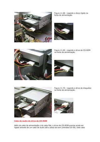 Figura 11.68 - Ligando o disco rígido na
                                             fonte de alimentação.




                                             Figura 11.69 - Ligando o drive de CD-ROM
                                             na fonte de alimentação.




                                             Figura 11.70 - Ligando o drive de disquetes
                                             na fonte de alimentação.




Cabo de áudio do drive de CD-ROM

Além do cabo de alimentação e do cabo flat, o drive de CD-ROM precisa ainda ser
ligado através de um cabo de áudio até a placa de som (entrada CD-IN). Este cabo
 