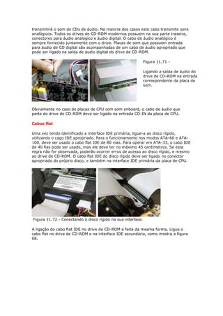 transmitirá o som de CDs de áudio. Na maioria dos casos este cabo transmite sons
analógicos. Todos os drives de CD-ROM modernos possuem na sua parte traseira,
conectores para áudio analógico e áudio digital. O cabo de áudio analógico é
sempre fornecido juntamente com o drive. Placas de som que possuem entrada
para áudio de CD digital são acompanhadas de um cabo de áudio apropriado que
pode ser ligado na saída de áudio digital do drive de CD-ROM.

                                                             Figura 11.71 -

                                                             Ligando a saída de áudio do
                                                             drive de CD-ROM na entrada
                                                             correspondente da placa de
                                                             som.




Obviamente no caso de placas de CPU com som onboard, o cabo de áudio que
parte do drive de CD-ROM deve ser ligado na entrada CD-IN da placa de CPU.

Cabos flat

Uma vez tendo identificado a interface IDE primária, ligue-a ao disco rígido,
utilizando o cago IDE apropriado. Para o funcionamento nos modos ATA-66 e ATA-
100, deve ser usado o cabo flat IDE de 80 vias. Para operar em ATA-33, o cabo IDE
de 40 fias pode ser usado, mas ele deve ter no máximo 45 centímetros. Se esta
regra não for observada, poderão ocorrer erros de acesso ao disco rígido, e mesmo
ao drive de CD-ROM. O cabo flat IDE do disco rígido deve ser ligado no conector
apropriado do próprio disco, e também na interface IDE primária da placa de CPU.




Figura 11.72 - Conectando o disco rígido na sua interface.

A ligação do cabo flat IDE no drive de CD-ROM é feita da mesma forma. Ligue o
cabo flat no drive de CD-ROM e na interface IDE secundária, como mostra a figura
68.
 