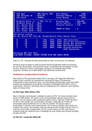Figura 11.78 - Exemplo de tela apresentada ao fazer um boot por um disquete.

Verifique ainda se todos os LEDs do painel frontal do gabinete estão funcionando.
Se um LED não acender, será preciso inverter a polaridade da sua ligação na placa
de CPU. Antes de inverter a polaridade, desligue o computador para evitar
acidentes. Verifique se o botão RESET está operando corretamente.

Analisando a configuração de hardware

Nem todos os PCs apresentam telas como a da figura 78. Pequenas diferenças
podem surgir, portanto ao analisarmos o exemplo da figura 78 estaremos
conhecendo a maior parte dos casos. As informações apresentadas nesta tela dizem
respeito aos dispositivos de hardware instalados e detectados pelo BIOS, como o
processador, memória, interfaces, discos e dispositivos PCI. Vejamos o que significa
cada um desses itens.

a) CPU Type: AMD Athlon (TM)

Aqui é indicado o processador instalado na placa de CPU. No nosso exemplo trata-
se de um AMD Athlon. Em geral o nome do processador aparece aqui de forma
correta, mas em alguns casos problemas podem ocorrer. Quando o BIOS da placa
de CPU é mais antigo que o processador utilizado, a detecção do modelo do
processador pode apresentar erro ou não ser possível. Em alguns casos o
processador é indicado como desconhecido. Em outros é indicado como sendo um
modelo mais antigo. Por exemplo, algumas placas de CPU antigas indicam o K6-2 e
o K6-III como sendo simplesmente um K6, ou até mesmo um K5. Este tipo de
problema pode ser resolvido com a instalação de uma versão mais recente do BIOS
da placa de CPU.

b) CPU ID / ucode ID: 0642/00
 