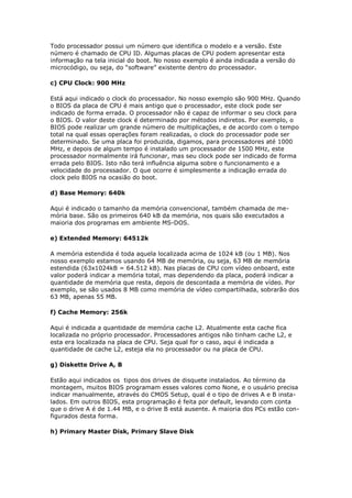 Todo processador possui um número que identifica o modelo e a versão. Este
número é chamado de CPU ID. Algumas placas de CPU podem apresentar esta
informação na tela inicial do boot. No nosso exemplo é ainda indicada a versão do
microcódigo, ou seja, do “software” existente dentro do processador.

c) CPU Clock: 900 MHz

Está aqui indicado o clock do processador. No nosso exemplo são 900 MHz. Quando
o BIOS da placa de CPU é mais antigo que o processador, este clock pode ser
indicado de forma errada. O processador não é capaz de informar o seu clock para
o BIOS. O valor deste clock é determinado por métodos indiretos. Por exemplo, o
BIOS pode realizar um grande número de multiplicações, e de acordo com o tempo
total na qual essas operações foram realizadas, o clock do processador pode ser
determinado. Se uma placa foi produzida, digamos, para processadores até 1000
MHz, e depois de algum tempo é instalado um processador de 1500 MHz, este
processador normalmente irá funcionar, mas seu clock pode ser indicado de forma
errada pelo BIOS. Isto não terá influência alguma sobre o funcionamento e a
velocidade do processador. O que ocorre é simplesmente a indicação errada do
clock pelo BIOS na ocasião do boot.

d) Base Memory: 640k

Aqui é indicado o tamanho da memória convencional, também chamada de me-
mória base. São os primeiros 640 kB da memória, nos quais são executados a
maioria dos programas em ambiente MS-DOS.

e) Extended Memory: 64512k

A memória estendida é toda aquela localizada acima de 1024 kB (ou 1 MB). Nos
nosso exemplo estamos usando 64 MB de memória, ou seja, 63 MB de memória
estendida (63x1024kB = 64.512 kB). Nas placas de CPU com vídeo onboard, este
valor poderá indicar a memória total, mas dependendo da placa, poderá indicar a
quantidade de memória que resta, depois de descontada a memória de vídeo. Por
exemplo, se são usados 8 MB como memória de vídeo compartilhada, sobrarão dos
63 MB, apenas 55 MB.

f) Cache Memory: 256k

Aqui é indicada a quantidade de memória cache L2. Atualmente esta cache fica
localizada no próprio processador. Processadores antigos não tinham cache L2, e
esta era localizada na placa de CPU. Seja qual for o caso, aqui é indicada a
quantidade de cache L2, esteja ela no processador ou na placa de CPU.

g) Diskette Drive A, B

Estão aqui indicados os tipos dos drives de disquete instalados. Ao término da
montagem, muitos BIOS programam esses valores como None, e o usuário precisa
indicar manualmente, através do CMOS Setup, qual é o tipo de drives A e B insta-
lados. Em outros BIOS, esta programação é feita por default, levando com conta
que o drive A é de 1.44 MB, e o drive B está ausente. A maioria dos PCs estão con-
figurados desta forma.

h) Primary Master Disk, Primary Slave Disk
 
