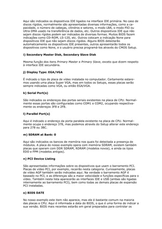 Aqui são indicados os dispositivos IDE ligados na interface IDE primária. No caso de
discos rígidos, normalmente são apresentadas diversas informações, como a ca-
pacidade, o número de cabeças, cilindros e setores, o modo LBA, o modo PIO ou
Ultra DMA usado na transferência de dados, etc. Outros dispositivos IDE que não
sejam discos rígidos podem ser indicados de diversas formas. Muitos BIOS fazem
indicações como CD-ROM, LS-120, etc. Outros colocam a indicação None para
dispositivos IDE que não sejam discos rígidos. Alguns BIOS detectarão
automaticamente os dispositivos IDE presentes, outros apresentarão todos os
dispositivos como None, e o usuário precisa programá-los através do CMOS Setup.

i) Secondary Master Disk, Secondary Slave Disk

Mesma função dos itens Primary Master e Primary Slave, exceto que dizem respeito
à interface IDE secundária.

j) Display Type: EGA/VGA

É indicado o tipo de placa de vídeo instalada no computador. Certamente estare-
mos usando uma placa Super VGA, mas em todos os Setups, essas placas serão
sempre indicadas como VGA, ou então EGA/VGA.

k) Serial Port(s)

São indicados os endereços das portas seriais existentes na placa de CPU. Normal-
mente essas portas são configuradas como COM1 e COM2, ocupando respectiva-
mente os endereços 3F8 e 2F8.

l) Parallel Port(s)

Aqui é indicado o endereço da porta paralela existente na placa de CPU. Normal-
mente ocupa o endereço 378, mas podemos através do Setup alterar este endereço
para 278 ou 3BC.

m) SDRAM at Bank: 0

Aqui são indicados os bancos de memória nos quais foi detectada a presença de
módulos. A placa do nosso exemplo opera com memória SDRAM, existem também
placas que operam com DDR SDRAM, RDRAM (modelos novos), e ainda os tipos
EDO e FPM (modelos antigos).

n) PCI Device Listing

São apresentadas informações sobre os dispositivos que usam o barramento PCI.
Placas de vídeo PCI, por exemplo, recairão nesta categoria. Curiosamente, placas
de vídeo AGP também serão indicadas aqui. Na verdade o barramento AGP é
baseado no PCI, e as diferenças são a maior velocidade e funções específicas para o
vídeo. Também nesta lista aparecerão as interfaces IDE e USB (ambas são ligadas
internamente ao barramento PCI), bem como todas as demais placas de expansão
PCI instaladas.

o) BIOS DATE

No nosso exemplo este item não aparece, mas ele é bastante comum na maioria
das placas e CPU. Aqui é informada a data do BIOS, o que é uma forma de indicar a
sua versão. BIOS mais recentes estarão em geral preparados para controlar os
 