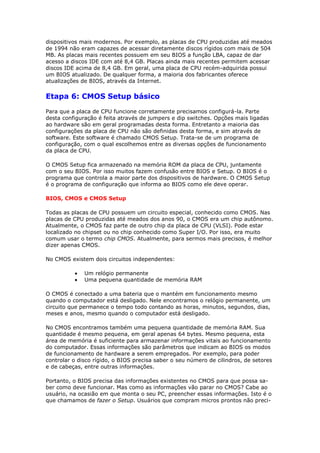 dispositivos mais modernos. Por exemplo, as placas de CPU produzidas até meados
de 1994 não eram capazes de acessar diretamente discos rígidos com mais de 504
MB. As placas mais recentes possuem em seu BIOS a função LBA, capaz de dar
acesso a discos IDE com até 8,4 GB. Placas ainda mais recentes permitem acessar
discos IDE acima de 8,4 GB. Em geral, uma placa de CPU recém-adquirida possui
um BIOS atualizado. De qualquer forma, a maioria dos fabricantes oferece
atualizações de BIOS, através da Internet.

Etapa 6: CMOS Setup básico
Para que a placa de CPU funcione corretamente precisamos configurá-la. Parte
desta configuração é feita através de jumpers e dip switches. Opções mais ligadas
ao hardware são em geral programadas desta forma. Entretanto a maioria das
configurações da placa de CPU não são definidas desta forma, e sim através de
software. Este software é chamado CMOS Setup. Trata-se de um programa de
configuração, com o qual escolhemos entre as diversas opções de funcionamento
da placa de CPU.

O CMOS Setup fica armazenado na memória ROM da placa de CPU, juntamente
com o seu BIOS. Por isso muitos fazem confusão entre BIOS e Setup. O BIOS é o
programa que controla a maior parte dos dispositivos de hardware. O CMOS Setup
é o programa de configuração que informa ao BIOS como ele deve operar.

BIOS, CMOS e CMOS Setup

Todas as placas de CPU possuem um circuito especial, conhecido como CMOS. Nas
placas de CPU produzidas até meados dos anos 90, o CMOS era um chip autônomo.
Atualmente, o CMOS faz parte de outro chip da placa de CPU (VLSI). Pode estar
localizado no chipset ou no chip conhecido como Super I/O. Por isso, era muito
comum usar o termo chip CMOS. Atualmente, para sermos mais precisos, é melhor
dizer apenas CMOS.

No CMOS existem dois circuitos independentes:

              Um relógio permanente
              Uma pequena quantidade de memória RAM

O CMOS é conectado a uma bateria que o mantém em funcionamento mesmo
quando o computador está desligado. Nele encontramos o relógio permanente, um
circuito que permanece o tempo todo contando as horas, minutos, segundos, dias,
meses e anos, mesmo quando o computador está desligado.

No CMOS encontramos também uma pequena quantidade de memória RAM. Sua
quantidade é mesmo pequena, em geral apenas 64 bytes. Mesmo pequena, esta
área de memória é suficiente para armazenar informações vitais ao funcionamento
do computador. Essas informações são parâmetros que indicam ao BIOS os modos
de funcionamento de hardware a serem empregados. Por exemplo, para poder
controlar o disco rígido, o BIOS precisa saber o seu número de cilindros, de setores
e de cabeças, entre outras informações.

Portanto, o BIOS precisa das informações existentes no CMOS para que possa sa-
ber como deve funcionar. Mas como as informações vão parar no CMOS? Cabe ao
usuário, na ocasião em que monta o seu PC, preencher essas informações. Isto é o
que chamamos de fazer o Setup. Usuários que compram micros prontos não preci-
 