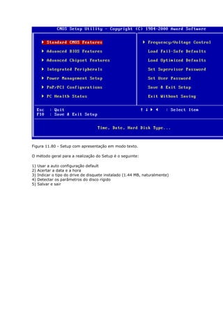 Figura 11.80 - Setup com apresentação em modo texto.

O método geral para a realização do Setup é o seguinte:

1)   Usar a auto configuração default
2)   Acertar a data e a hora
3)   Indicar o tipo do drive de disquete instalado (1.44 MB, naturalmente)
4)   Detectar os parâmetros do disco rígido
5)   Salvar e sair
 