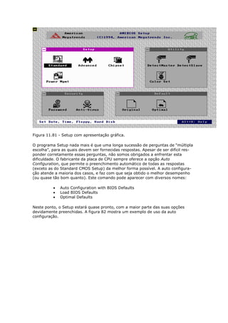 Figura 11.81 - Setup com apresentação gráfica.

O programa Setup nada mais é que uma longa sucessão de perguntas de “múltipla
escolha”, para as quais devem ser fornecidas respostas. Apesar de ser difícil res-
ponder corretamente essas perguntas, não somos obrigados a enfrentar esta
dificuldade. O fabricante da placa de CPU sempre oferece a opção Auto
Configuration, que permite o preenchimento automático de todas as respostas
(exceto as do Standard CMOS Setup) da melhor forma possível. A auto configura-
ção atende a maioria dos casos, e faz com que seja obtido o melhor desempenho
(ou quase tão bom quanto). Este comando pode aparecer com diversos nomes:

              Auto Configuration with BIOS Defaults
              Load BIOS Defaults
              Optimal Defaults

Neste ponto, o Setup estará quase pronto, com a maior parte das suas opções
devidamente preenchidas. A figura 82 mostra um exemplo de uso da auto
configuração.
 