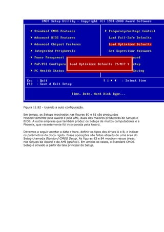 Figura 11.82 - Usando a auto configuração.

Em tempo, os Setups mostrados nas figuras 80 e 81 são produzidos
respectivamente pela Award e pela AMI, duas das maiores produtoras de Setups e
BIOS. A outra empresa que também produz os Setups de muitos computadores é a
Phoenix, que recentemente foi incorporada pela Award.

Devemos a seguir acertar a data e hora, definir os tipos dos drives A e B, e indicar
os parâmetros do disco rígido. Essas operações são feitas através de uma área do
Setup chamada Standard CMOS Setup. As figuras 83 e 84 mostram essas áreas,
nos Setups da Award e da AMI (gráfico). Em ambos os casos, o Standard CMOS
Setup é ativado a partir da tela principal do Setup.
 