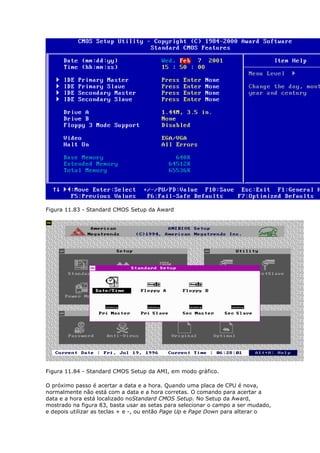 Figura 11.83 - Standard CMOS Setup da Award




Figura 11.84 - Standard CMOS Setup da AMI, em modo gráfico.

O próximo passo é acertar a data e a hora. Quando uma placa de CPU é nova,
normalmente não está com a data e a hora corretas. O comando para acertar a
data e a hora está localizado noStandard CMOS Setup. No Setup da Award,
mostrado na figura 83, basta usar as setas para selecionar o campo a ser mudado,
e depois utilizar as teclas + e -, ou então Page Up e Page Down para alterar o
 