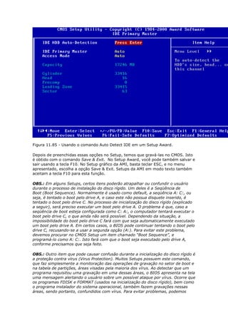 Figura 11.85 - Usando o comando Auto Detect IDE em um Setup Award.

Depois de preenchidas essas opções no Setup, temos que gravá-las no CMOS. Isto
é obtido com o comando Save & Exit. No Setup Award, você pode também salvar e
sair usando a tecla F10. No Setup gráfico da AMI, basta teclar ESC, e no menu
apresentado, escolha a opção Save & Exit. Setups da AMI em modo texto também
aceitam a tecla F10 para esta função.

OBS.: Em alguns Setups, certos itens poderão atrapalhar ou confundir o usuário
durante o processo de instalação do disco rígido. Um deles é a Seqüência de
Boot (Boot Sequence). Normalmente é usado como default, a seqüência A: C:, ou
seja, é tentado o boot pelo drive A, e caso este não possua disquete inserido, é
tentado o boot pelo drive C. No processo de inicialização do disco rígido (explicado
a seguir), será preciso executar um boot pelo drive A. O problema é que, caso a
seqüência de boot esteja configurada como C: A:, o computador tentará executar o
boot pelo drive C, o que ainda não será possível. Dependendo da situação, a
impossibilidade do boot pelo drive C fará com que seja automaticamente executado
um boot pelo drive A. Em certos casos, o BIOS pode continuar tentando o boot pelo
drive C, recusando-se a usar a segunda opção (A:). Para evitar este problema,
devemos procurar no CMOS Setup um item chamado “Boot Sequence”, e
programá-lo como A: C:. Isto fará com que o boot seja executado pelo drive A,
conforme precisamos que seja feito.

OBS.: Outro item que pode causar confusão durante a inicialização do disco rígido é
a proteção contra vírus (Virus Protection). Muitos Setups possuem este comando,
que faz simplesmente a monitoração das operações de gravação no setor de boot e
na tabela de partições, áreas visadas pela maioria dos vírus. Ao detectar que um
programa requisitou uma gravação em uma dessas áreas, o BIOS apresenta na tela
uma mensagem alertando o usuário sobre um possível ataque por vírus. Ocorre que
os programas FDISK e FORMAT (usados na inicialização do disco rígido), bem como
o programa instalador do sistema operacional, também fazem gravações nessas
áreas, sendo portanto, confundidos com vírus. Para evitar problemas, podemos
 