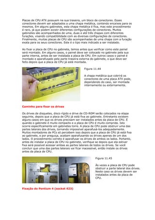 Placas de CPU ATX possuem na sua traseira, um bloco de conectores. Esses
conectores devem ser adaptados a uma chapa metálica, contendo encaixes para os
mesmos. Em alguns gabinetes, esta chapa metálica é fixa, mas este procedimento
é raro, já que podem existir diferentes configurações de conectores. Muitos
gabinetes são acompanhados de uma, duas e até três chapas com diferentes
furações, visando compatibilidade com as diversas configurações de conectores.
Finalmente, muitas placas de CPU são acompanhadas de uma chapa com a furação
exata para os seus conectores. Este é o tipo mais indicado a ser instalado.

Ao fixar a placa de CPU no gabinete, temos antes que verificar como este painel
será montado. Em alguns casos, o painel deve ser colocado no gabinete pela sua
parte interna, antes de ser instalada a placa de CPU. Em outros casos o painel é
montado e aparafusado pela parte traseira externa do gabinete, o que deve ser
feito depois que a placa de CPU já está montada.

                                               Figura 11.44

                                               A chapa metálica que cobrirá os
                                               conectores de uma placa ATX pode,
                                               dependendo do caso, ser montada
                                               internamente ou externamente.




Caminho para fixar os drives

Os drives de disquetes, disco rígido e drive de CD-ROM serão colocados na etapa
seguinte, depois que a placa de CPU já está fixa ao gabinete. Entretanto existem
alguns casos em que os drives precisam ser instalados antes da placa de CPU. É
quando o gabinete é muito compacto e a placa de CPU é muito comprida. Isto
ocorre especificamente em gabinetes torre. A placa de CPU pode obstruir uma das
partes laterais dos drives, tornando impossível aparafusá-los adequadamente.
Muitos montadores de PCs só percebem isso depois que a placa de CPU já está fixa
ao gabinete, e por preguiça, acabam aparafusando os drives apenas de um dos
lados. O procedimento correto é aparafusar os drives de ambos os lados. Portanto,
antes de instalar a placa de CPU no gabinete, verifique se depois que ela estiver
fixa será possível acessar ambas as partes laterais de todos os drives. Se você
concluir que uma das partes laterais vai ficar inacessível, então instale os drives
antes da placa de CPU.

                                                       Figura 11.45

                                                       Às vezes a placa de CPU pode
                                                       obstruir a parte lateral dos drives.
                                                       Neste caso os drives devem ser
                                                       instalados antes da placa de
                                                       CPU.



Fixação do Pentium 4 (socket 423)
 