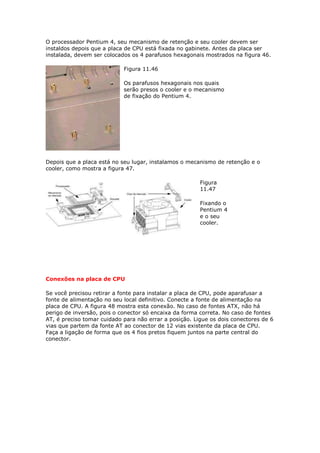 O processador Pentium 4, seu mecanismo de retenção e seu cooler devem ser
instaldos depois que a placa de CPU está fixada no gabinete. Antes da placa ser
instalada, devem ser colocados os 4 parafusos hexagonais mostrados na figura 46.

                            Figura 11.46

                            Os parafusos hexagonais nos quais
                            serão presos o cooler e o mecanismo
                            de fixação do Pentium 4.




Depois que a placa está no seu lugar, instalamos o mecanismo de retenção e o
cooler, como mostra a figura 47.

                                                        Figura
                                                        11.47

                                                        Fixando o
                                                        Pentium 4
                                                        e o seu
                                                        cooler.




Conexões na placa de CPU

Se você precisou retirar a fonte para instalar a placa de CPU, pode aparafusar a
fonte de alimentação no seu local definitivo. Conecte a fonte de alimentação na
placa de CPU. A figura 48 mostra esta conexão. No caso de fontes ATX, não há
perigo de inversão, pois o conector só encaixa da forma correta. No caso de fontes
AT, é preciso tomar cuidado para não errar a posição. Ligue os dois conectores de 6
vias que partem da fonte AT ao conector de 12 vias existente da placa de CPU.
Faça a ligação de forma que os 4 fios pretos fiquem juntos na parte central do
conector.
 